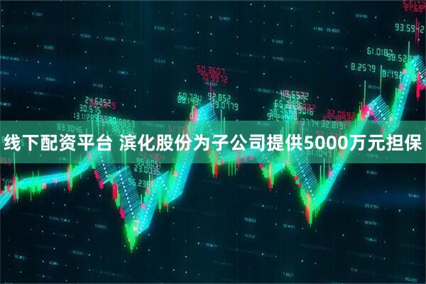 线下配资平台 滨化股份为子公司提供5000万元担保
