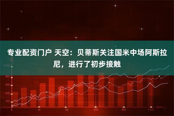 专业配资门户 天空：贝蒂斯关注国米中场阿斯拉尼，进行了初步接触