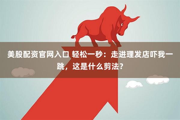 美股配资官网入口 轻松一秒：走进理发店吓我一跳，这是什么剪法？