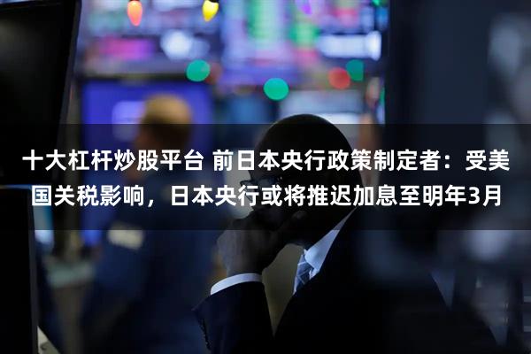 十大杠杆炒股平台 前日本央行政策制定者：受美国关税影响，日本央行或将推迟加息至明年3月