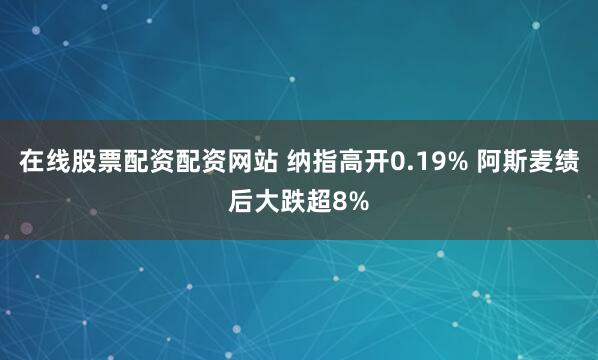 在线股票配资配资网站 纳指高开0.19% 阿斯麦绩后大跌超8%