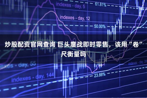 炒股配资官网查询 巨头鏖战即时零售，该用“卷”尺衡量吗