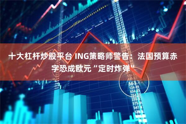 十大杠杆炒股平台 ING策略师警告：法国预算赤字恐成欧元“定时炸弹”