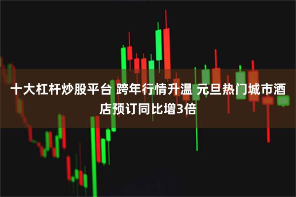 十大杠杆炒股平台 跨年行情升温 元旦热门城市酒店预订同比增3倍