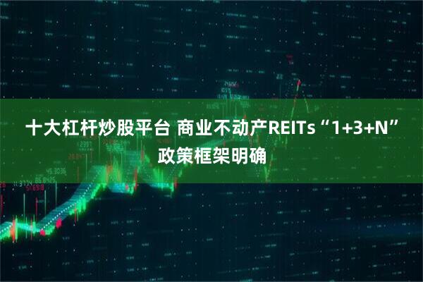 十大杠杆炒股平台 商业不动产REITs“1+3+N”政策框架明确