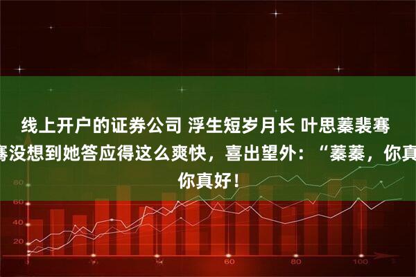线上开户的证券公司 浮生短岁月长 叶思蓁裴骞 裴骞没想到她答应得这么爽快，喜出望外：“蓁蓁，你真好！
