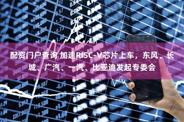 配资门户查询 加速RISC-V芯片上车，东风、长城、广汽、一汽、比亚迪发起专委会